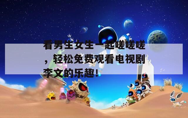 看男生女生一起嗟嗟嗟，轻松免费观看电视剧李文的乐趣！