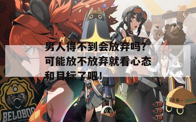 男人得不到会放弃吗？可能放不放弃就看心态和目标了吧！