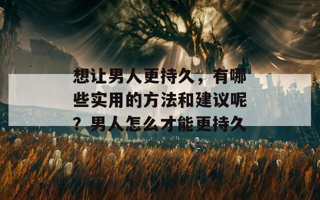 想让男人更持久，有哪些实用的方法和建议呢？男人怎么才能更持久