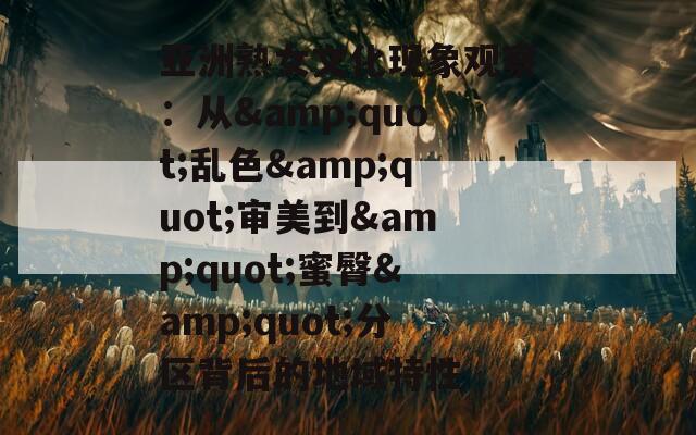 亚洲熟女文化现象观察：从&quot;乱色&quot;审美到&quot;蜜臀&quot;分区背后的地域特性