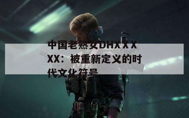中国老熟女DHXⅩXXX：被重新定义的时代文化符号