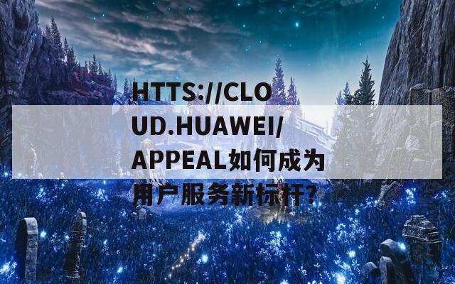 HTTS://CLOUD.HUAWEI/APPEAL如何成为用户服务新标杆？