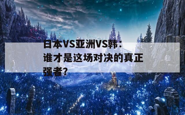 日本VS亚洲VS韩：谁才是这场对决的真正强者？