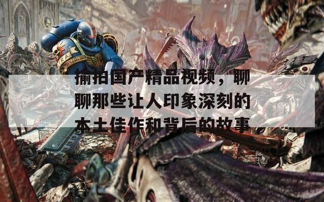 揄拍国产精品视频，聊聊那些让人印象深刻的本土佳作和背后的故事