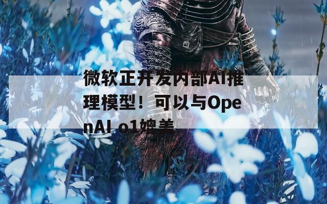 微软正开发内部AI推理模型！可以与OpenAI o1媲美