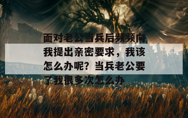 面对老公当兵后频频向我提出亲密要求，我该怎么办呢？当兵老公要了我很多次怎么办