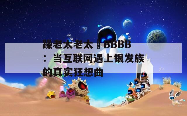 躁老太老太騷BBBB：当互联网遇上银发族的真实狂想曲