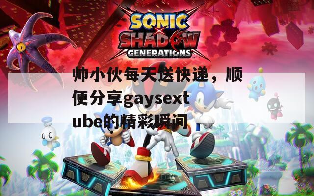 帅小伙每天送快递，顺便分享gaysextube的精彩瞬间