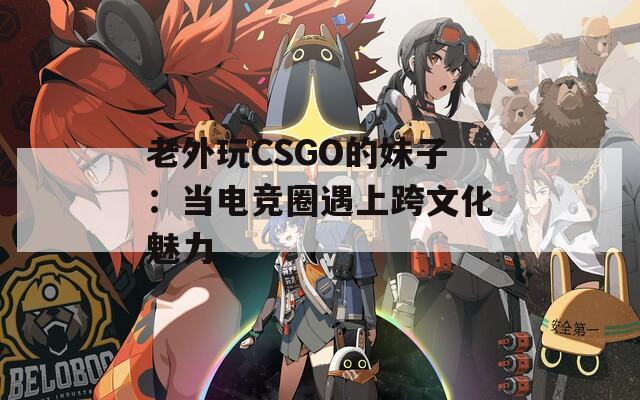 老外玩CSGO的妹子：当电竞圈遇上跨文化魅力