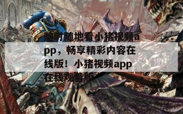 随时随地看小猪视频app，畅享精彩内容在线版！小猪视频app在线观看版