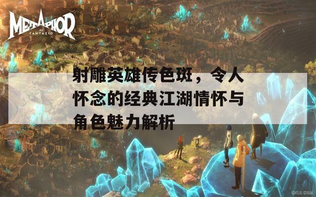 射雕英雄传色斑，令人怀念的经典江湖情怀与角色魅力解析