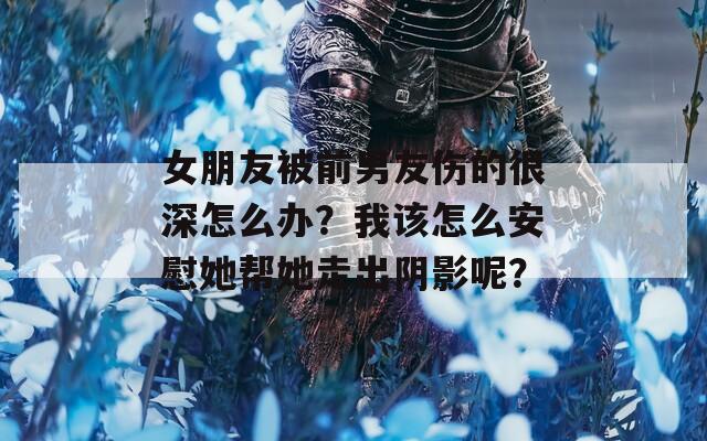 女朋友被前男友伤的很深怎么办？我该怎么安慰她帮她走出阴影呢？