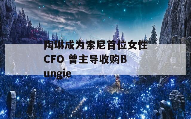 陶琳成为索尼首位女性CFO 曾主导收购Bungie