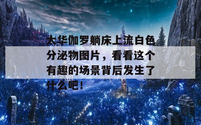 太华伽罗躺床上流白色分泌物图片，看看这个有趣的场景背后发生了什么吧！