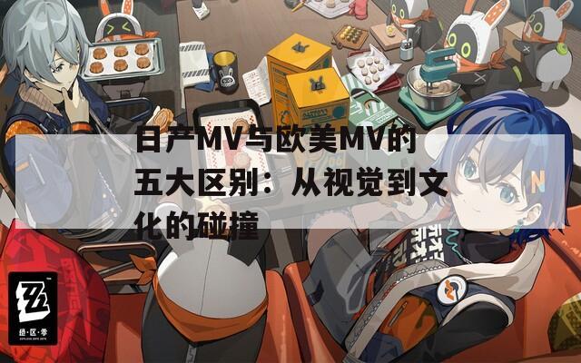 日产MV与欧美MV的五大区别：从视觉到文化的碰撞