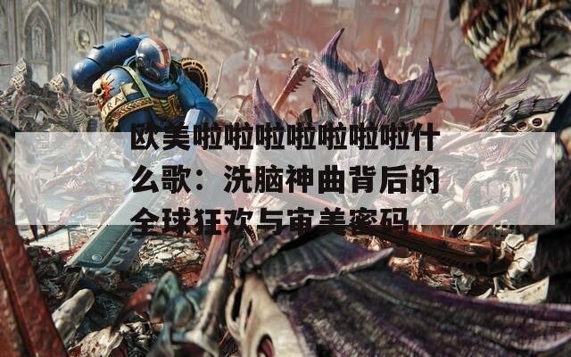 欧美啦啦啦啦啦啦啦什么歌：洗脑神曲背后的全球狂欢与审美密码