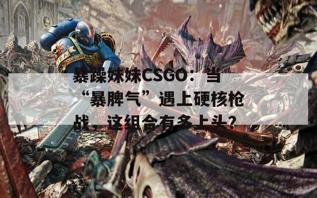 暴躁妹妹CSGO：当“暴脾气”遇上硬核枪战，这组合有多上头？