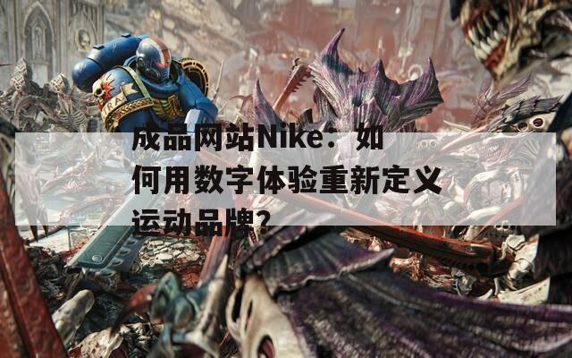 成品网站Nike：如何用数字体验重新定义运动品牌？