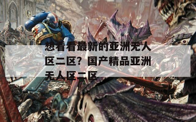 想看看最新的亚洲无人区二区？国产精品亚洲无人区二区