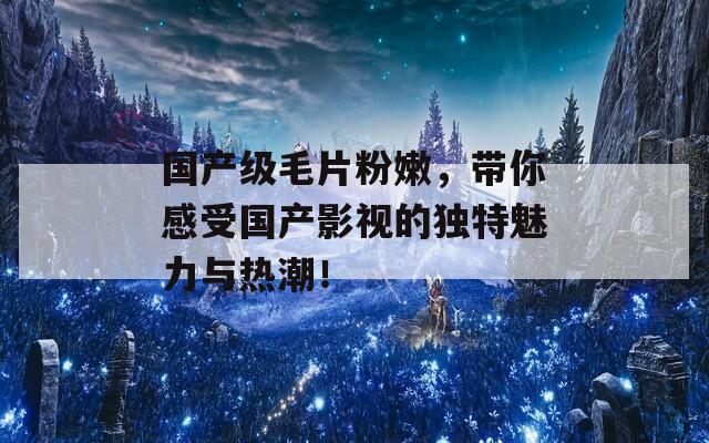 国产级毛片粉嫩，带你感受国产影视的独特魅力与热潮！