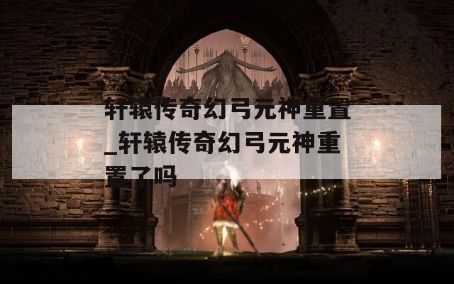 轩辕传奇幻弓元神重置_轩辕传奇幻弓元神重置了吗