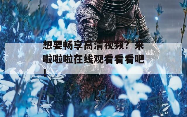 想要畅享高清视频？来啦啦啦在线观看看看吧！