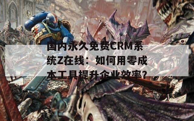 国内永久免费CRM系统Z在线：如何用零成本工具提升企业效率？