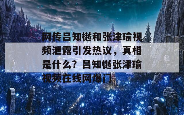 网传吕知樾和张津瑜视频泄露引发热议，真相是什么？吕知樾张津瑜视频在线网爆门