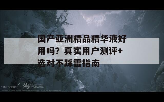 国产亚洲精品精华液好用吗？真实用户测评+选对不踩雷指南