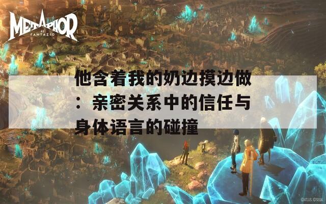 他含着我的奶边摸边做：亲密关系中的信任与身体语言的碰撞