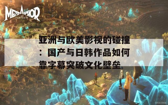 亚洲与欧美影视的碰撞：国产与日韩作品如何靠字幕突破文化壁垒