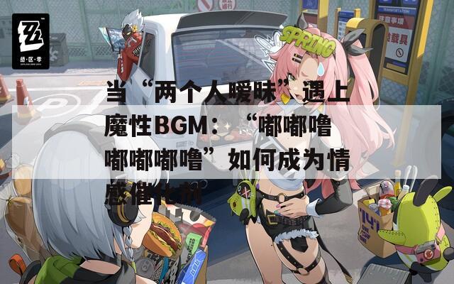 当“两个人暧昧”遇上魔性BGM：“嘟嘟噜嘟嘟嘟噜”如何成为情感催化剂