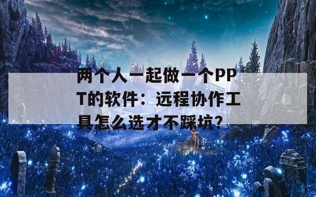 两个人一起做一个PPT的软件：远程协作工具怎么选才不踩坑？