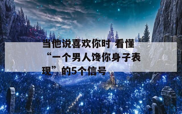 当他说喜欢你时 看懂“一个男人馋你身子表现”的5个信号