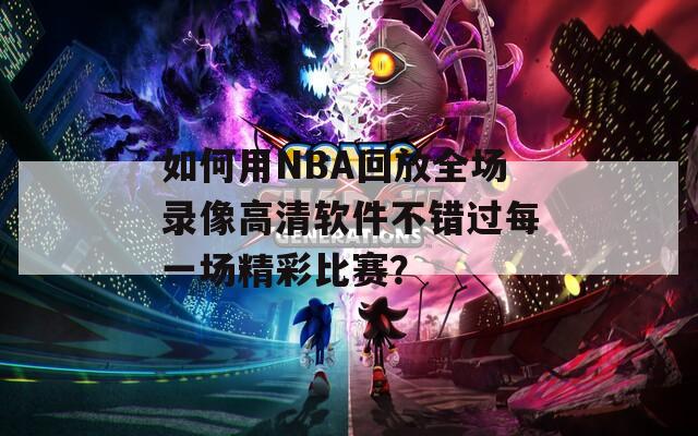 如何用NBA回放全场录像高清软件不错过每一场精彩比赛？