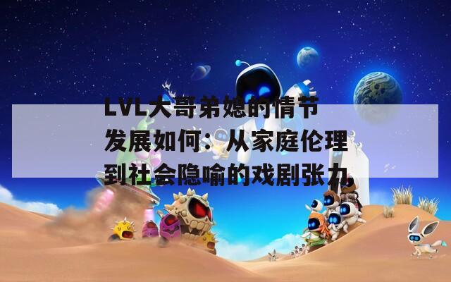 LVL大哥弟媳的情节发展如何：从家庭伦理到社会隐喻的戏剧张力