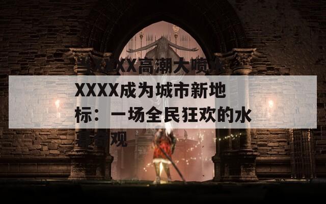 当XXXX高潮大喷水XXXX成为城市新地标：一场全民狂欢的水幕奇观