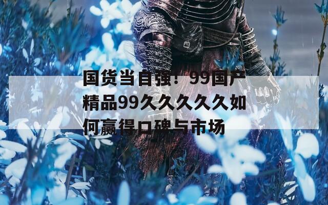 国货当自强！99国产精品99久久久久久如何赢得口碑与市场