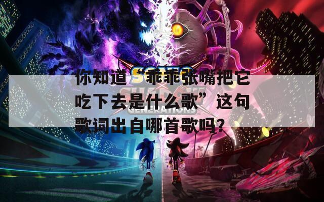 你知道“乖乖张嘴把它吃下去是什么歌”这句歌词出自哪首歌吗？