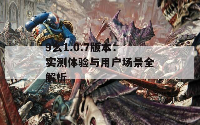 9幺1.0.7版本：实测体验与用户场景全解析