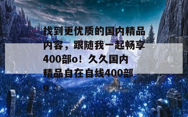 找到更优质的国内精品内容，跟随我一起畅享400部o！久久国内精品自在自线400部o