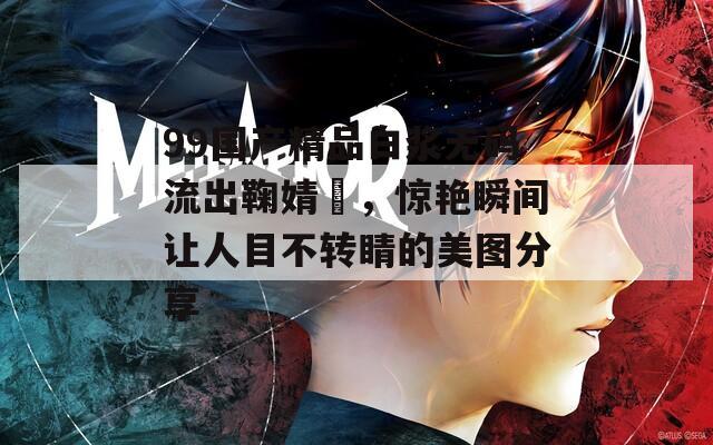 99国产精品白浆无码流出鞠婧祎，惊艳瞬间让人目不转睛的美图分享