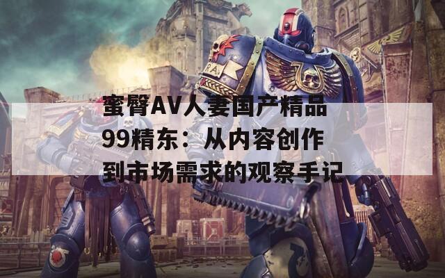 蜜臀AV人妻国产精品99精东：从内容创作到市场需求的观察手记