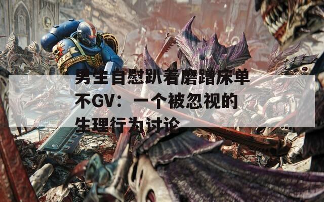 男生自慰趴着磨蹭床单不GV：一个被忽视的生理行为讨论