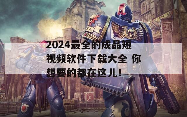 2024最全的成品短视频软件下载大全 你想要的都在这儿！