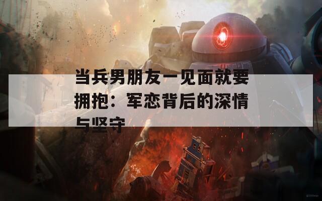 当兵男朋友一见面就要拥抱：军恋背后的深情与坚守