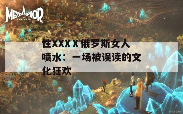 性XXXⅩ俄罗斯女人喷水：一场被误读的文化狂欢