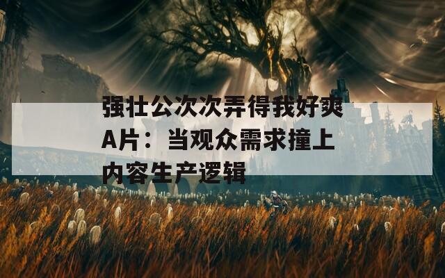 强壮公次次弄得我好爽A片：当观众需求撞上内容生产逻辑