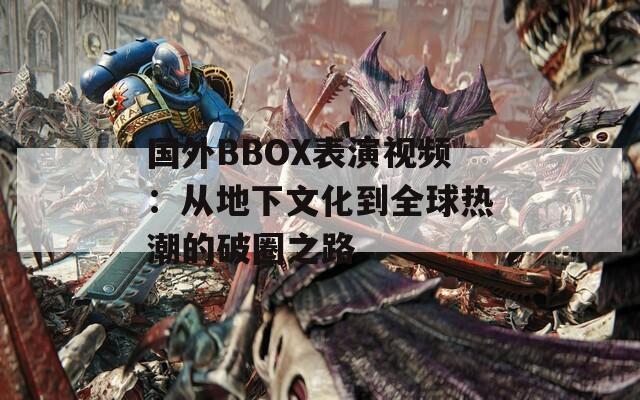 国外BBOX表演视频：从地下文化到全球热潮的破圈之路