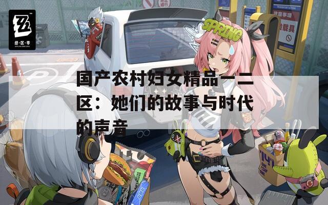 国产农村妇女精品一二区：她们的故事与时代的声音